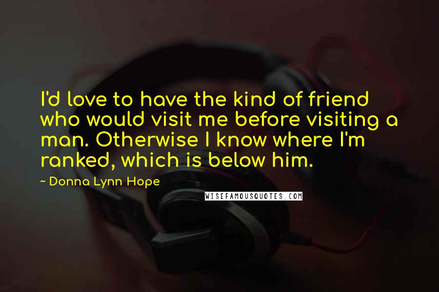 Donna Lynn Hope Quotes: I'd love to have the kind of friend who would visit me before visiting a man. Otherwise I know where I'm ranked, which is below him.