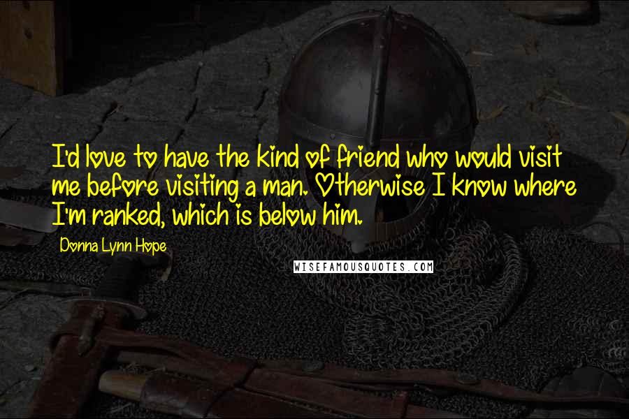 Donna Lynn Hope Quotes: I'd love to have the kind of friend who would visit me before visiting a man. Otherwise I know where I'm ranked, which is below him.