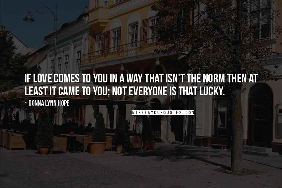 Donna Lynn Hope Quotes: If love comes to you in a way that isn't the norm then at least it came to you; not everyone is that lucky.