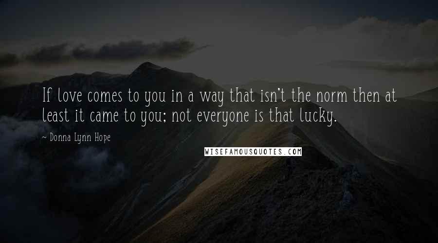 Donna Lynn Hope Quotes: If love comes to you in a way that isn't the norm then at least it came to you; not everyone is that lucky.