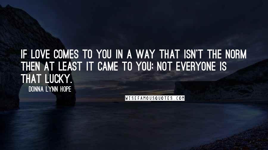Donna Lynn Hope Quotes: If love comes to you in a way that isn't the norm then at least it came to you; not everyone is that lucky.
