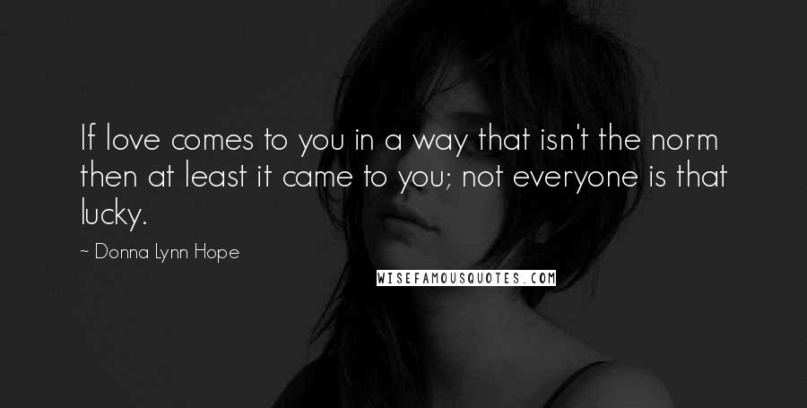 Donna Lynn Hope Quotes: If love comes to you in a way that isn't the norm then at least it came to you; not everyone is that lucky.