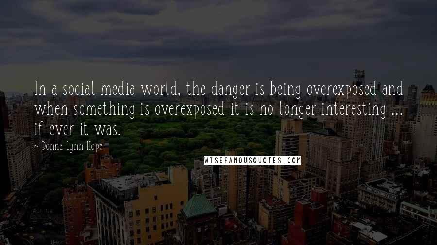 Donna Lynn Hope Quotes: In a social media world, the danger is being overexposed and when something is overexposed it is no longer interesting ... if ever it was.