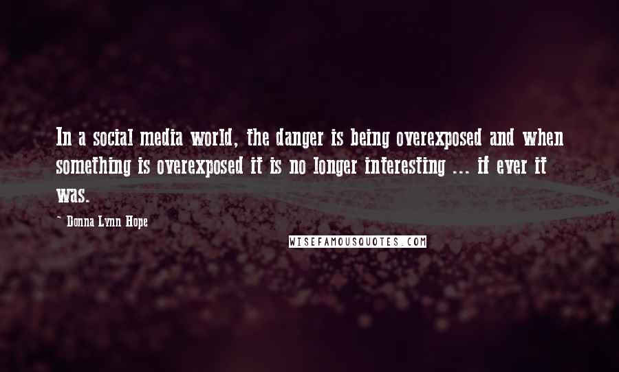 Donna Lynn Hope Quotes: In a social media world, the danger is being overexposed and when something is overexposed it is no longer interesting ... if ever it was.