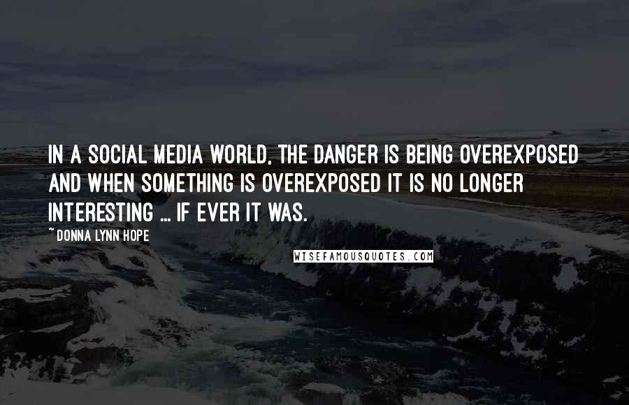 Donna Lynn Hope Quotes: In a social media world, the danger is being overexposed and when something is overexposed it is no longer interesting ... if ever it was.