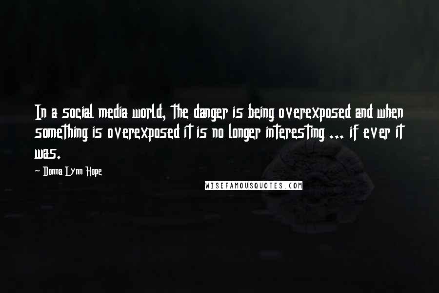 Donna Lynn Hope Quotes: In a social media world, the danger is being overexposed and when something is overexposed it is no longer interesting ... if ever it was.