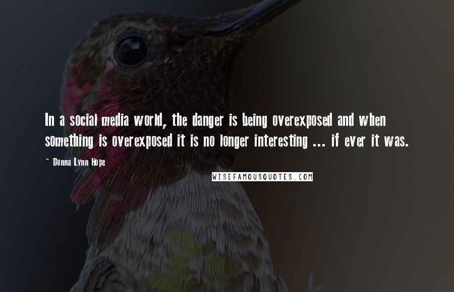 Donna Lynn Hope Quotes: In a social media world, the danger is being overexposed and when something is overexposed it is no longer interesting ... if ever it was.