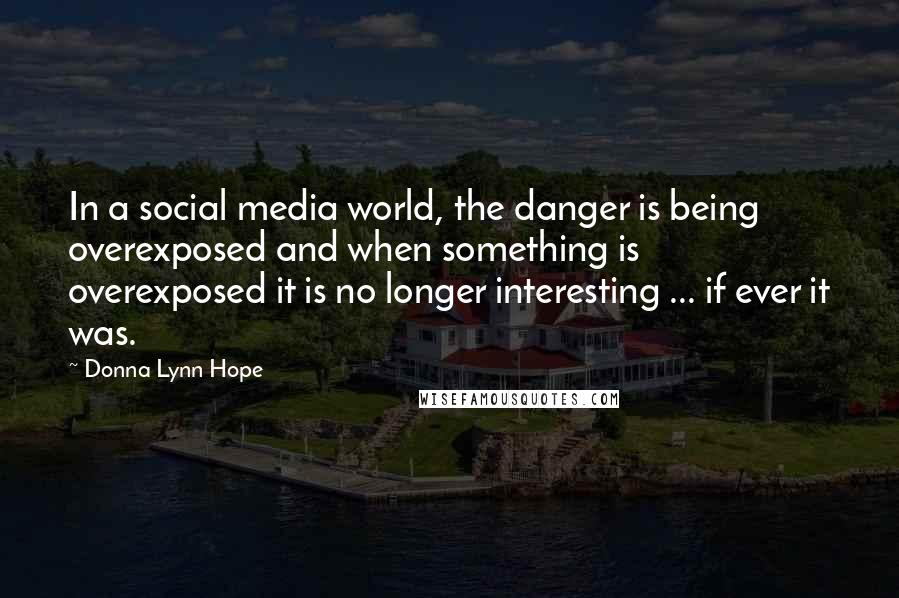 Donna Lynn Hope Quotes: In a social media world, the danger is being overexposed and when something is overexposed it is no longer interesting ... if ever it was.