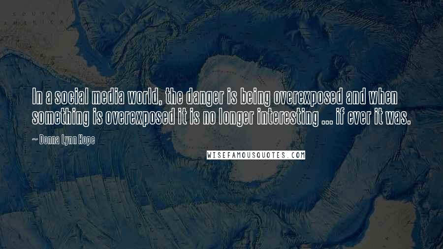 Donna Lynn Hope Quotes: In a social media world, the danger is being overexposed and when something is overexposed it is no longer interesting ... if ever it was.