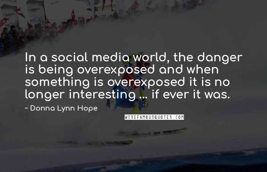 Donna Lynn Hope Quotes: In a social media world, the danger is being overexposed and when something is overexposed it is no longer interesting ... if ever it was.