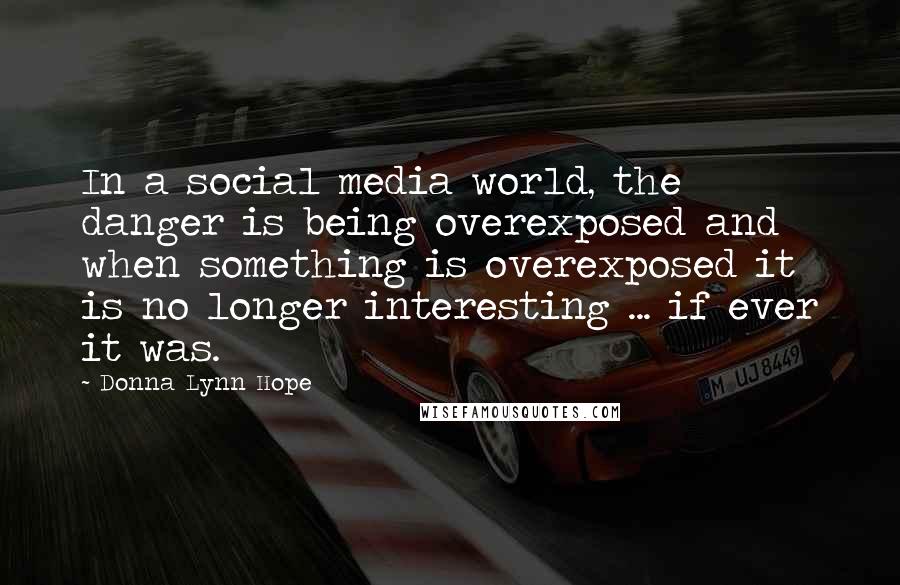 Donna Lynn Hope Quotes: In a social media world, the danger is being overexposed and when something is overexposed it is no longer interesting ... if ever it was.