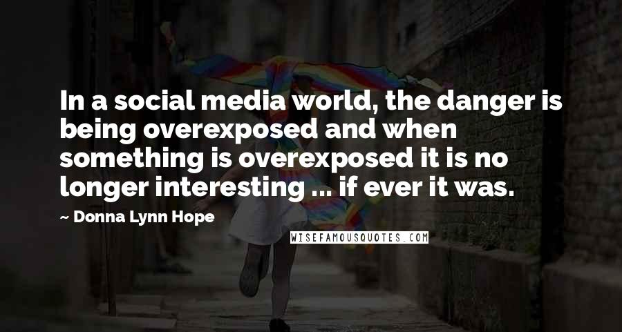 Donna Lynn Hope Quotes: In a social media world, the danger is being overexposed and when something is overexposed it is no longer interesting ... if ever it was.