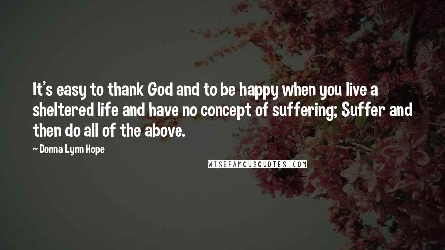 Donna Lynn Hope Quotes: It's easy to thank God and to be happy when you live a sheltered life and have no concept of suffering; Suffer and then do all of the above.