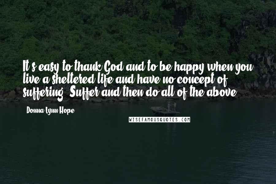 Donna Lynn Hope Quotes: It's easy to thank God and to be happy when you live a sheltered life and have no concept of suffering; Suffer and then do all of the above.