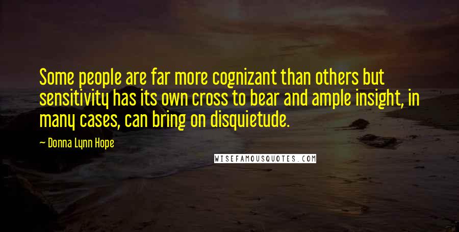 Donna Lynn Hope Quotes: Some people are far more cognizant than others but sensitivity has its own cross to bear and ample insight, in many cases, can bring on disquietude.