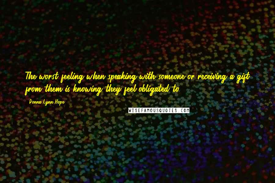 Donna Lynn Hope Quotes: The worst feeling when speaking with someone or receiving a gift from them is knowing they feel obligated to.