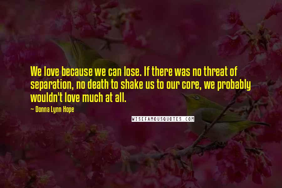 Donna Lynn Hope Quotes: We love because we can lose. If there was no threat of separation, no death to shake us to our core, we probably wouldn't love much at all.