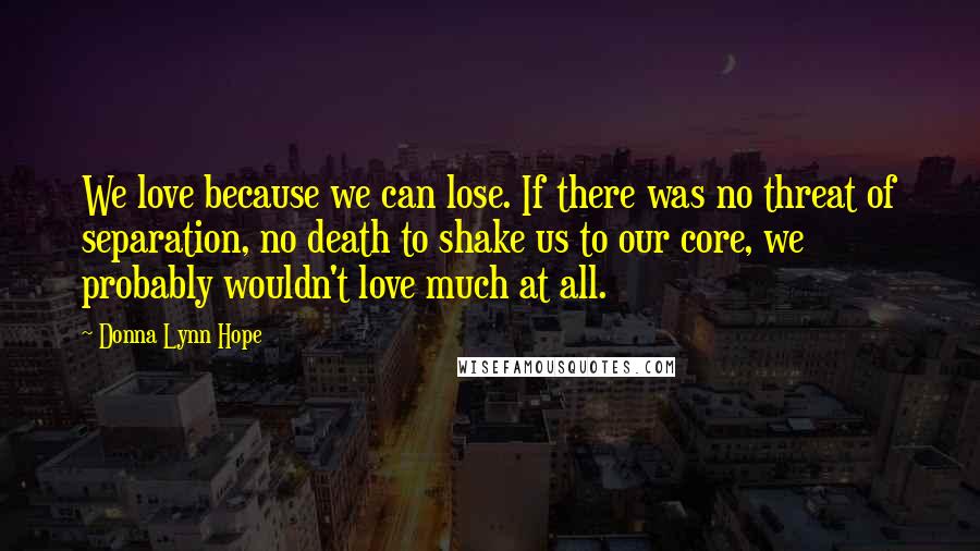 Donna Lynn Hope Quotes: We love because we can lose. If there was no threat of separation, no death to shake us to our core, we probably wouldn't love much at all.