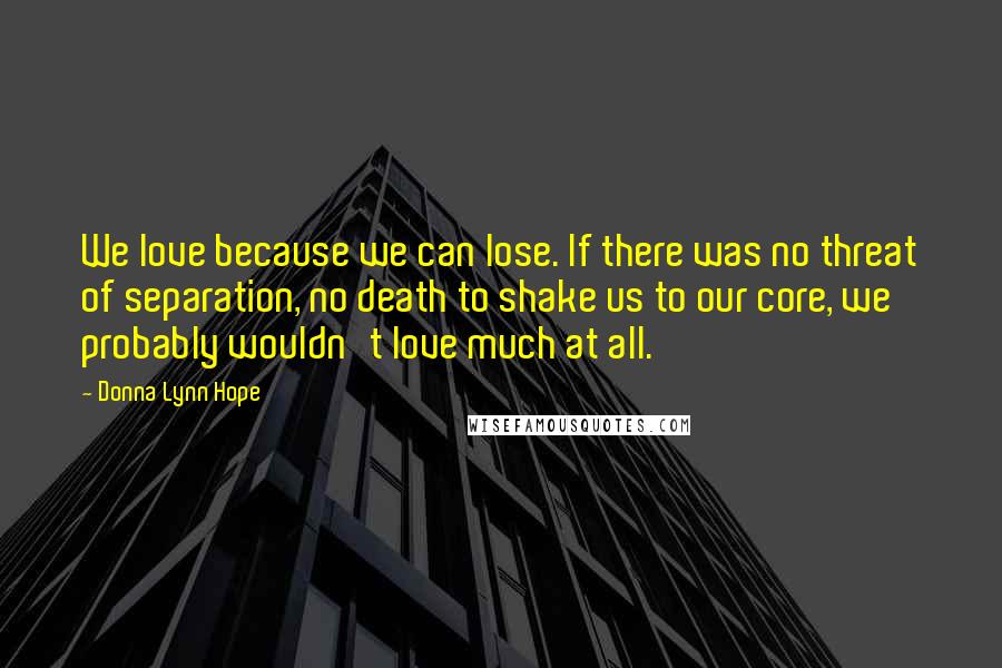 Donna Lynn Hope Quotes: We love because we can lose. If there was no threat of separation, no death to shake us to our core, we probably wouldn't love much at all.