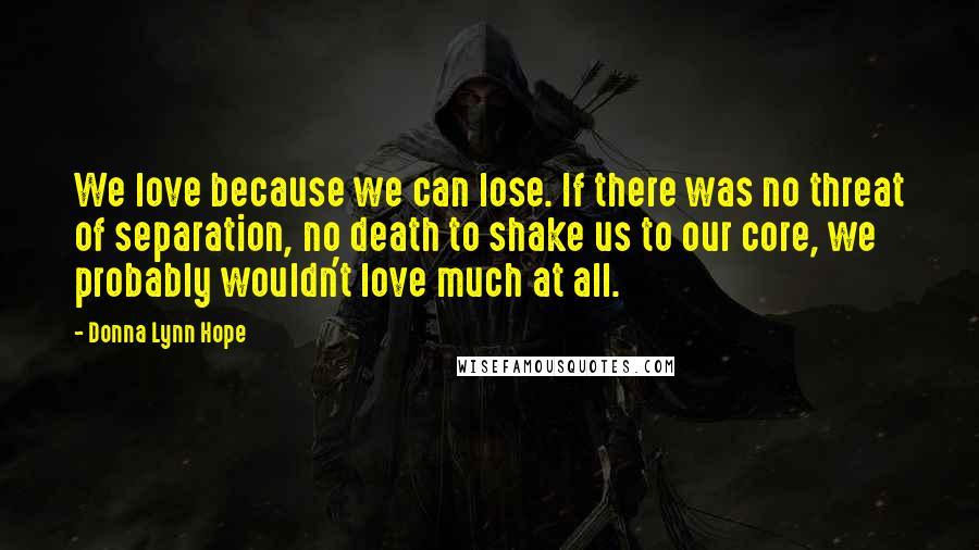 Donna Lynn Hope Quotes: We love because we can lose. If there was no threat of separation, no death to shake us to our core, we probably wouldn't love much at all.