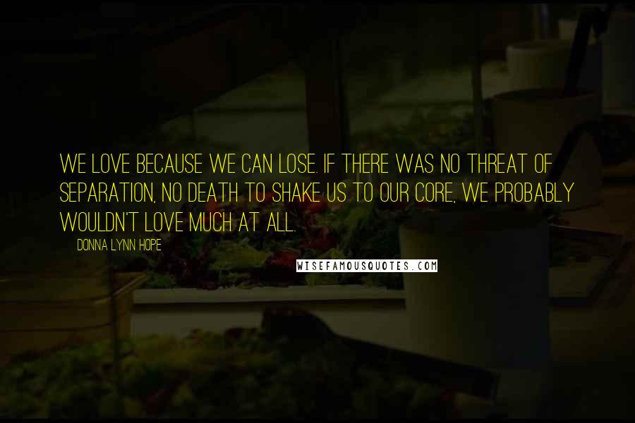Donna Lynn Hope Quotes: We love because we can lose. If there was no threat of separation, no death to shake us to our core, we probably wouldn't love much at all.