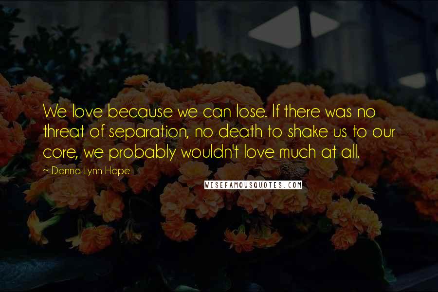 Donna Lynn Hope Quotes: We love because we can lose. If there was no threat of separation, no death to shake us to our core, we probably wouldn't love much at all.