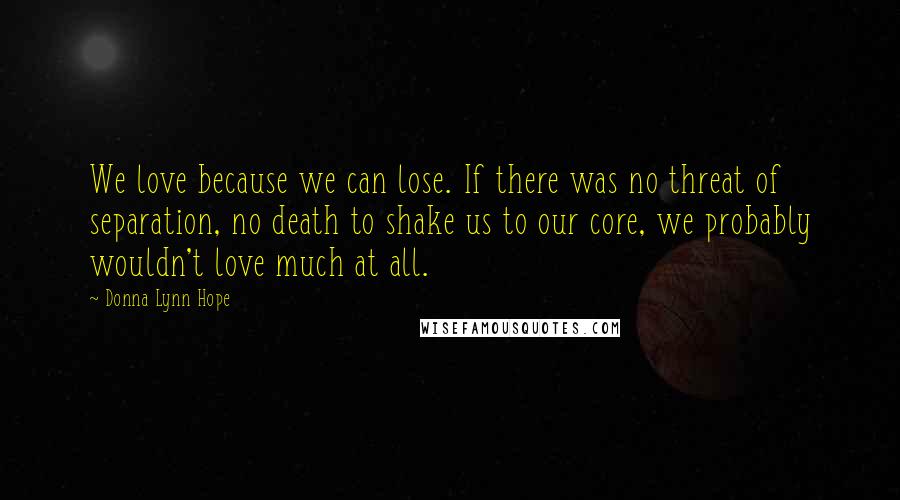 Donna Lynn Hope Quotes: We love because we can lose. If there was no threat of separation, no death to shake us to our core, we probably wouldn't love much at all.