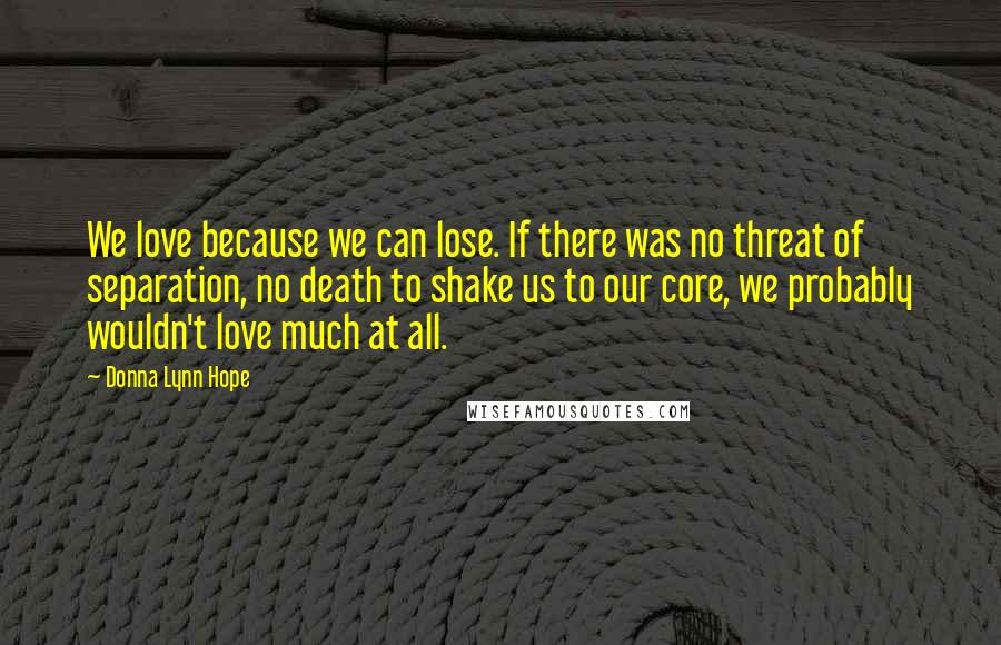 Donna Lynn Hope Quotes: We love because we can lose. If there was no threat of separation, no death to shake us to our core, we probably wouldn't love much at all.