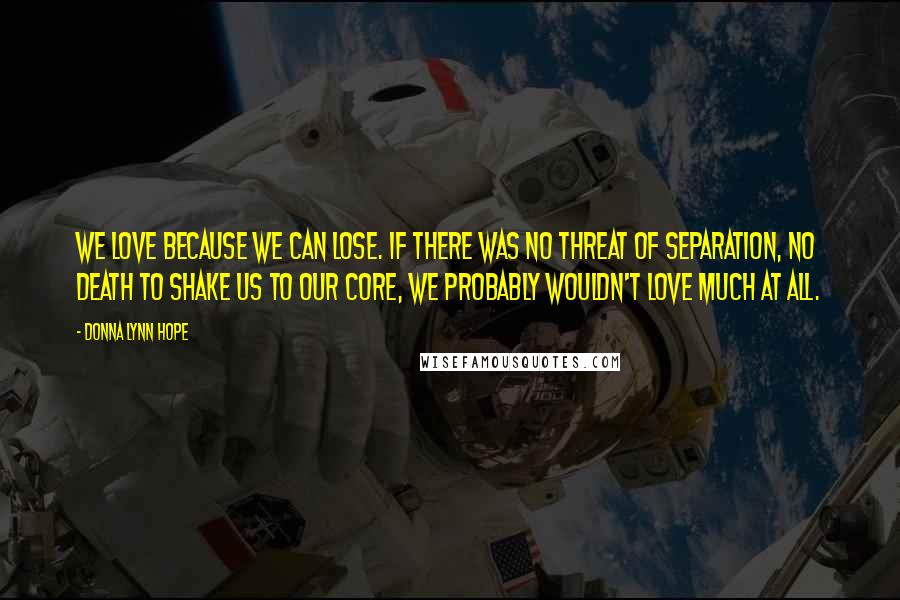 Donna Lynn Hope Quotes: We love because we can lose. If there was no threat of separation, no death to shake us to our core, we probably wouldn't love much at all.