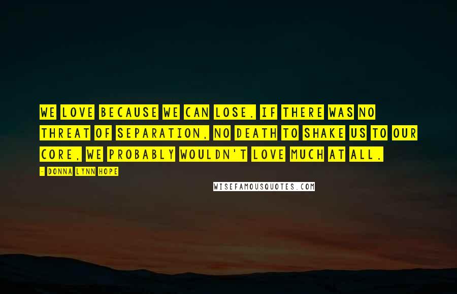 Donna Lynn Hope Quotes: We love because we can lose. If there was no threat of separation, no death to shake us to our core, we probably wouldn't love much at all.