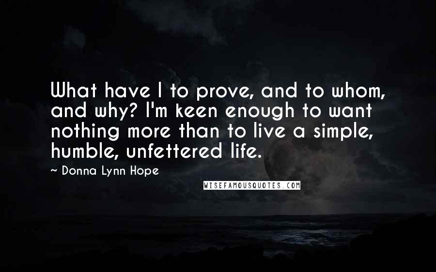 Donna Lynn Hope Quotes: What have I to prove, and to whom, and why? I'm keen enough to want nothing more than to live a simple, humble, unfettered life.