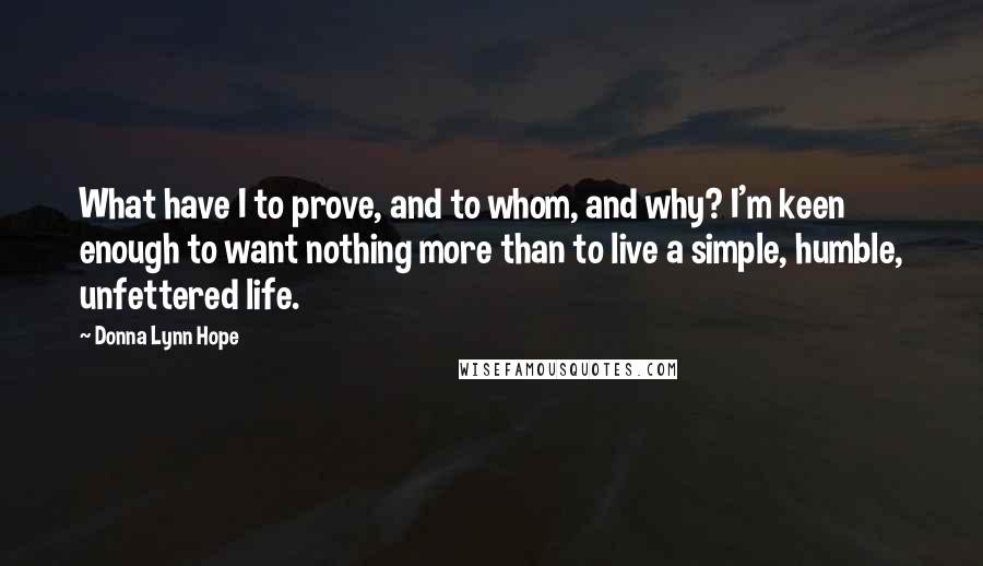 Donna Lynn Hope Quotes: What have I to prove, and to whom, and why? I'm keen enough to want nothing more than to live a simple, humble, unfettered life.