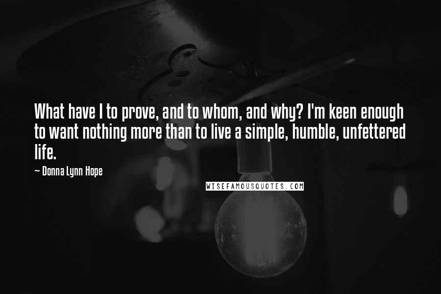 Donna Lynn Hope Quotes: What have I to prove, and to whom, and why? I'm keen enough to want nothing more than to live a simple, humble, unfettered life.