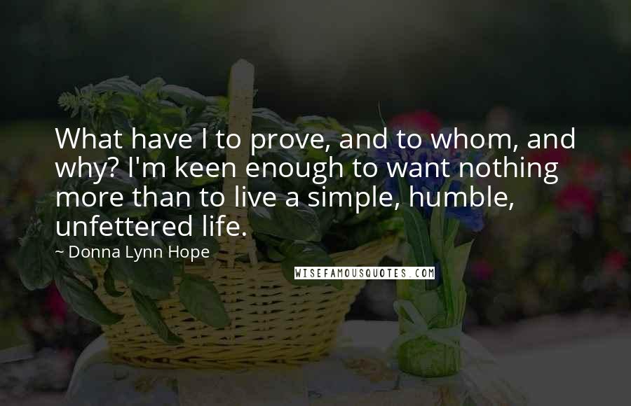 Donna Lynn Hope Quotes: What have I to prove, and to whom, and why? I'm keen enough to want nothing more than to live a simple, humble, unfettered life.
