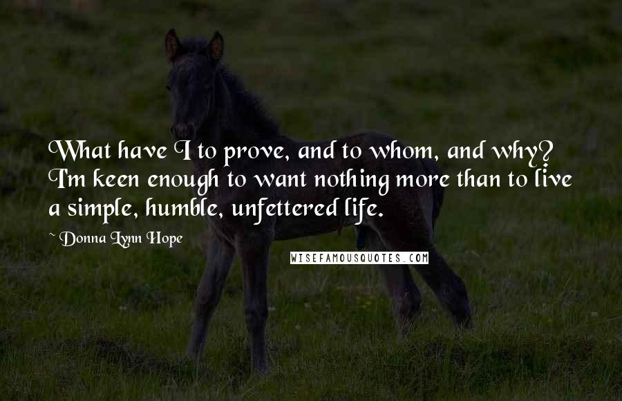 Donna Lynn Hope Quotes: What have I to prove, and to whom, and why? I'm keen enough to want nothing more than to live a simple, humble, unfettered life.