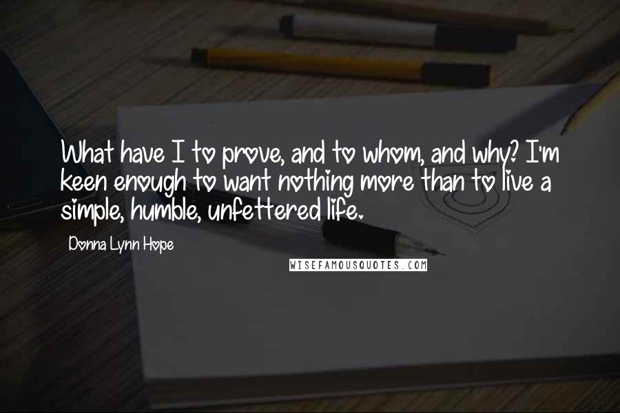 Donna Lynn Hope Quotes: What have I to prove, and to whom, and why? I'm keen enough to want nothing more than to live a simple, humble, unfettered life.