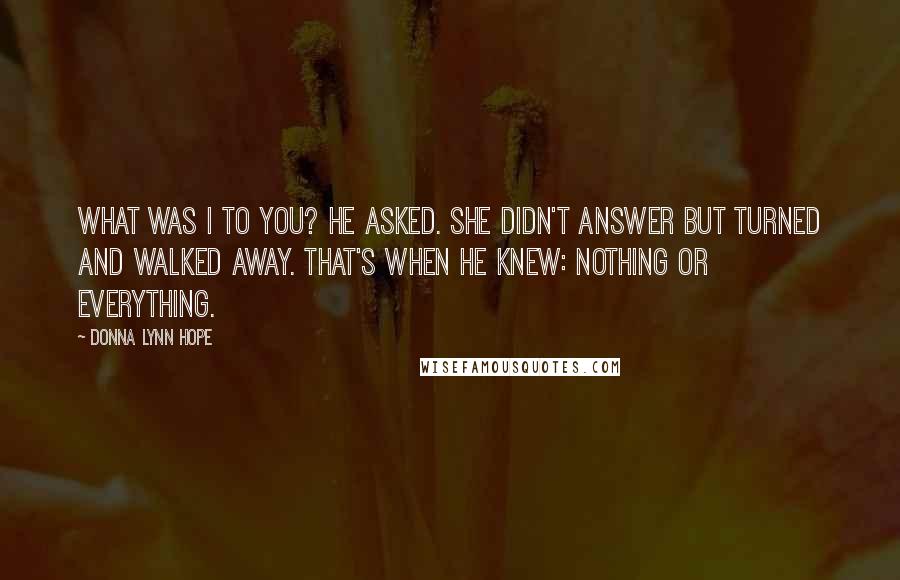 Donna Lynn Hope Quotes: What was I to you? he asked. She didn't answer but turned and walked away. That's when he knew: Nothing or everything.