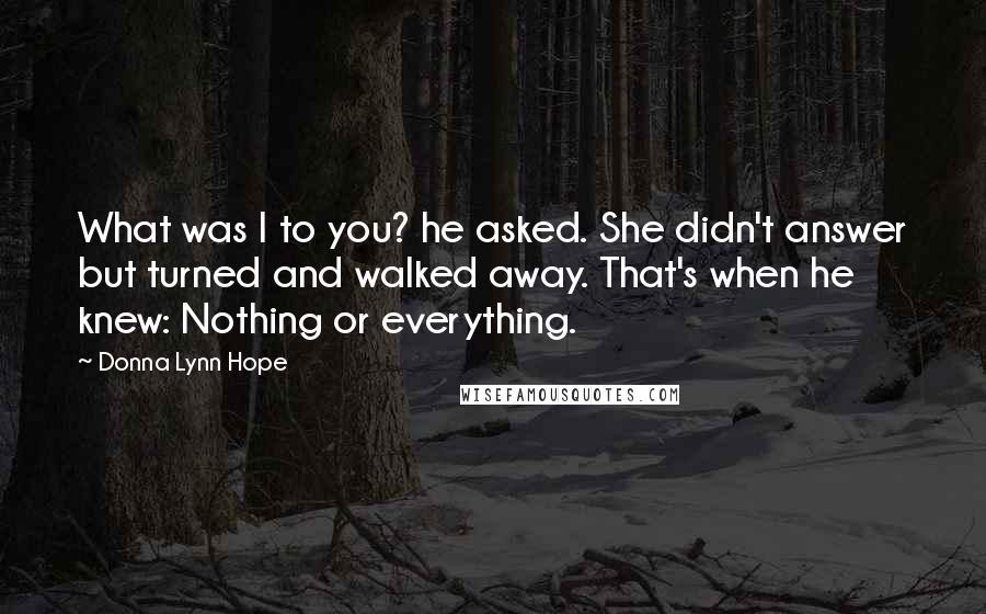 Donna Lynn Hope Quotes: What was I to you? he asked. She didn't answer but turned and walked away. That's when he knew: Nothing or everything.