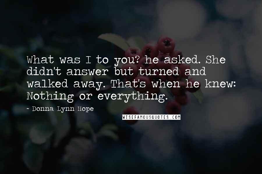Donna Lynn Hope Quotes: What was I to you? he asked. She didn't answer but turned and walked away. That's when he knew: Nothing or everything.