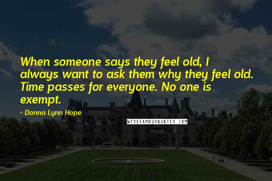 Donna Lynn Hope Quotes: When someone says they feel old, I always want to ask them why they feel old. Time passes for everyone. No one is exempt.