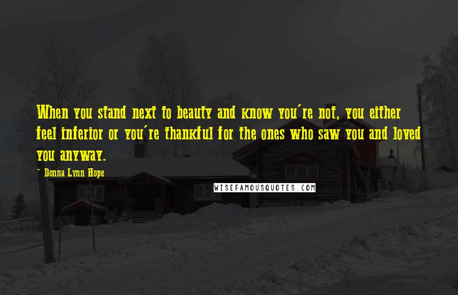 Donna Lynn Hope Quotes: When you stand next to beauty and know you're not, you either feel inferior or you're thankful for the ones who saw you and loved you anyway.