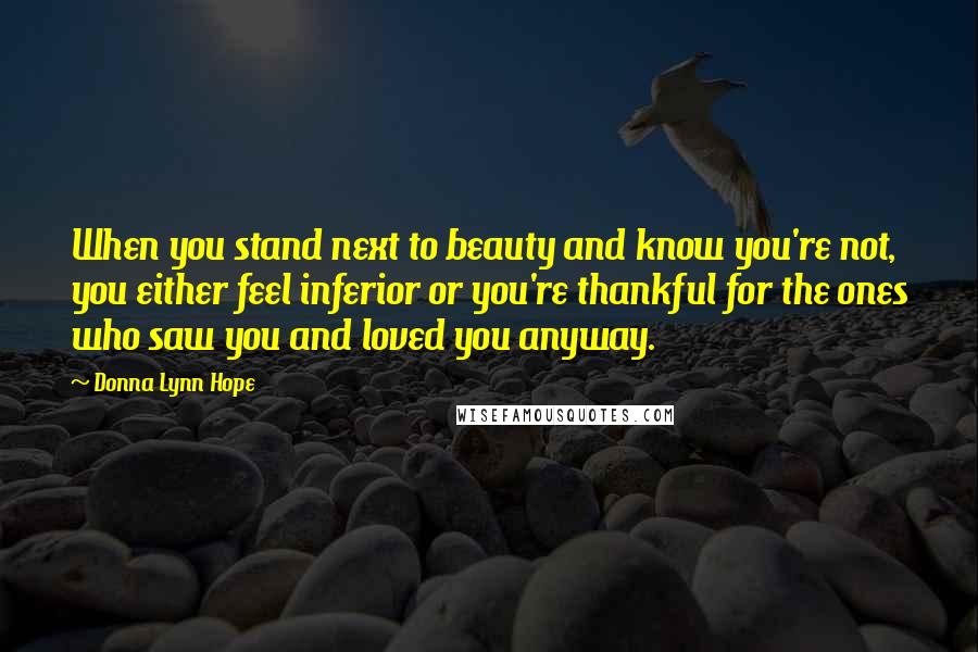 Donna Lynn Hope Quotes: When you stand next to beauty and know you're not, you either feel inferior or you're thankful for the ones who saw you and loved you anyway.
