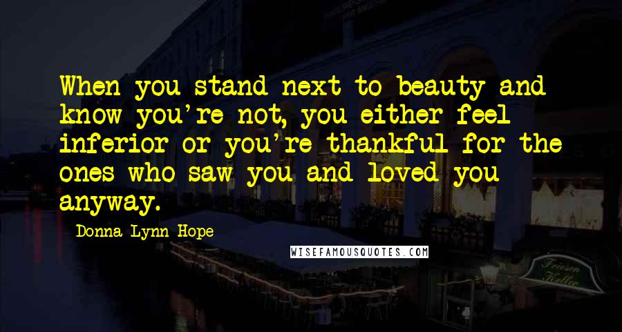Donna Lynn Hope Quotes: When you stand next to beauty and know you're not, you either feel inferior or you're thankful for the ones who saw you and loved you anyway.