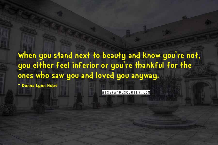 Donna Lynn Hope Quotes: When you stand next to beauty and know you're not, you either feel inferior or you're thankful for the ones who saw you and loved you anyway.