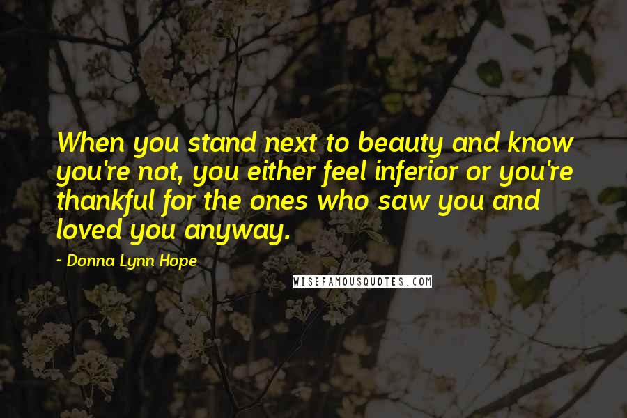 Donna Lynn Hope Quotes: When you stand next to beauty and know you're not, you either feel inferior or you're thankful for the ones who saw you and loved you anyway.