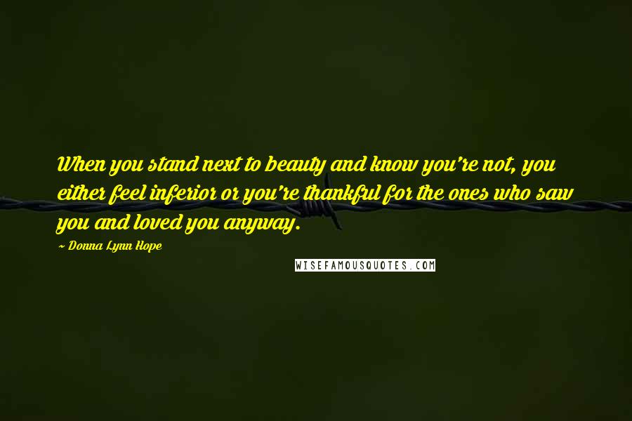 Donna Lynn Hope Quotes: When you stand next to beauty and know you're not, you either feel inferior or you're thankful for the ones who saw you and loved you anyway.