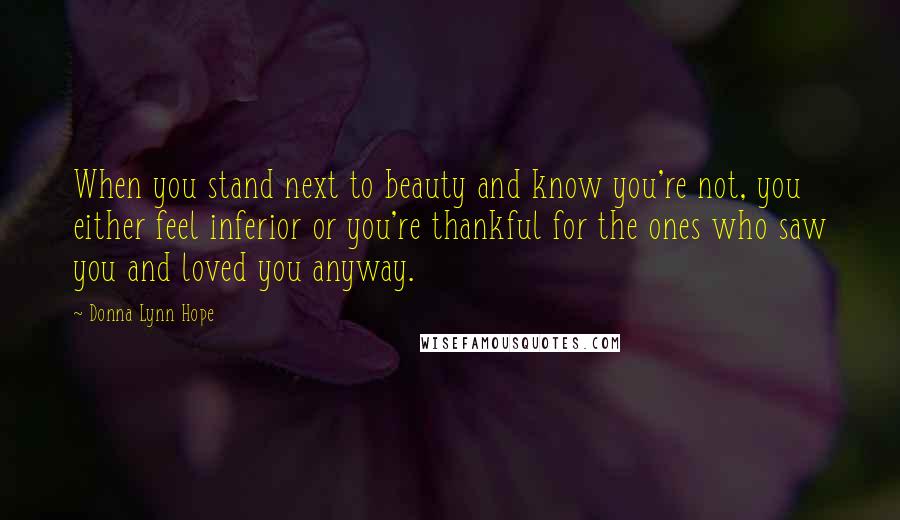 Donna Lynn Hope Quotes: When you stand next to beauty and know you're not, you either feel inferior or you're thankful for the ones who saw you and loved you anyway.