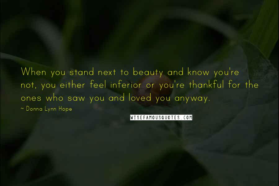 Donna Lynn Hope Quotes: When you stand next to beauty and know you're not, you either feel inferior or you're thankful for the ones who saw you and loved you anyway.