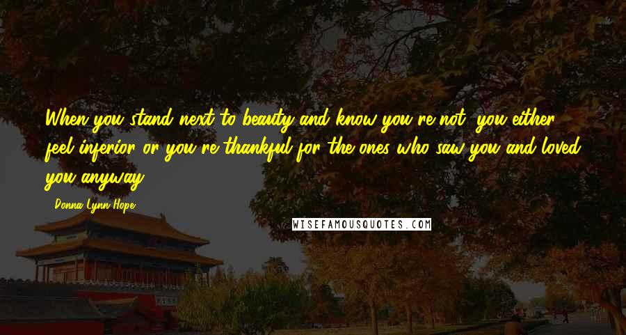 Donna Lynn Hope Quotes: When you stand next to beauty and know you're not, you either feel inferior or you're thankful for the ones who saw you and loved you anyway.