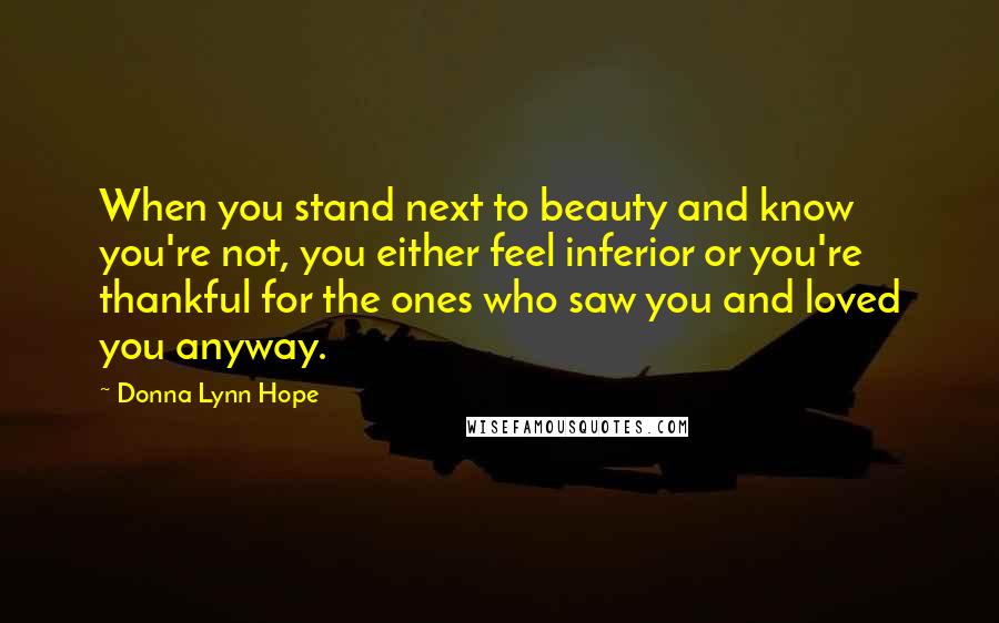 Donna Lynn Hope Quotes: When you stand next to beauty and know you're not, you either feel inferior or you're thankful for the ones who saw you and loved you anyway.
